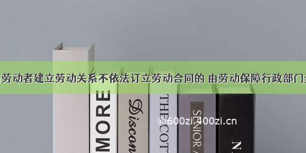 用人单位与劳动者建立劳动关系不依法订立劳动合同的 由劳动保障行政部门责令改正 自