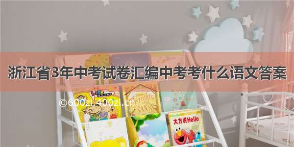 浙江省3年中考试卷汇编中考考什么语文答案