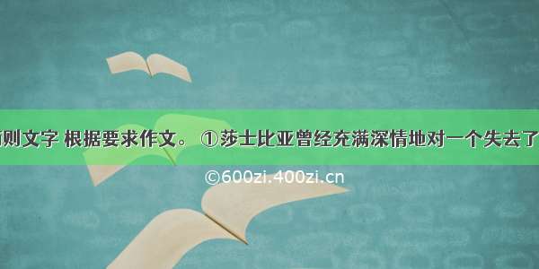 阅读下面两则文字 根据要求作文。 ①莎士比亚曾经充满深情地对一个失去了父母的少年