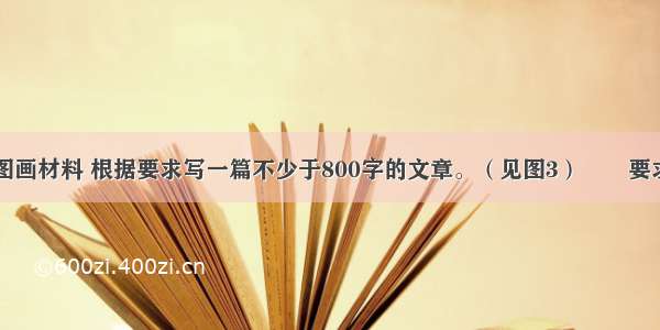 阅读下面的图画材料 根据要求写一篇不少于800字的文章。（见图3）　　要求：选择一个