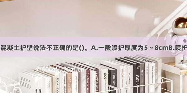 下列关于喷射混凝土护壁说法不正确的是()。A.一般喷护厚度为5～8cmB.喷护的基坑深度应