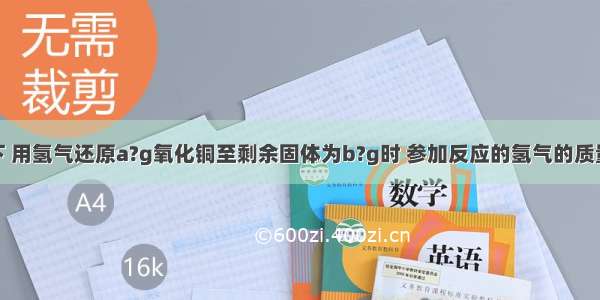 在加热条件下 用氢气还原a?g氧化铜至剩余固体为b?g时 参加反应的氢气的质量为A.B.C.D.