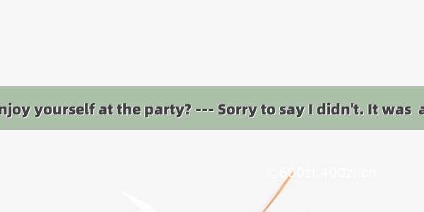 --- Did you enjoy yourself at the party? --- Sorry to say I didn't. It was  a meeting tha