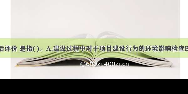 环境影响的后评价 是指()。A.建设过程中对于项目建设行为的环境影响检查B.建设过程对