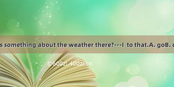 --Will you tell us something about the weather there?---I  to that.A. goB. comeC. ’m going