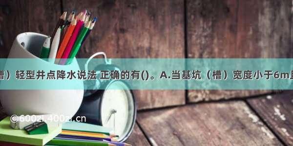 关于基坑（槽）轻型井点降水说法 正确的有()。A.当基坑（槽）宽度小于6m且降水深度不