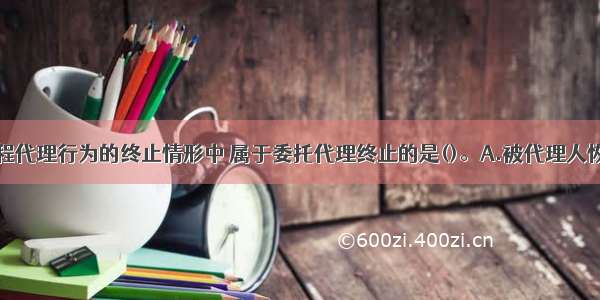 下列建设工程代理行为的终止情形中 属于委托代理终止的是()。A.被代理人恢复了民事行