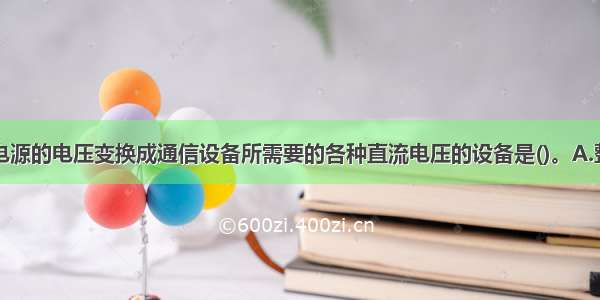 将基础直流电源的电压变换成通信设备所需要的各种直流电压的设备是()。A.整流设备B.逆