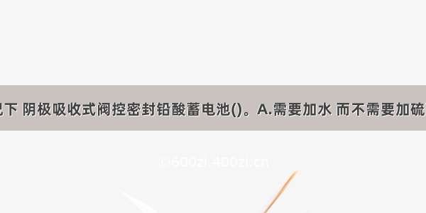 在正常情况下 阴极吸收式阀控密封铅酸蓄电池()。A.需要加水 而不需要加硫酸B.需要加