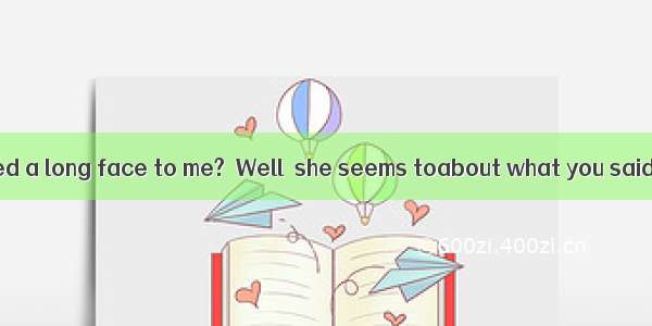 －Why has she pulled a long face to me?－Well  she seems toabout what you said about her.A.