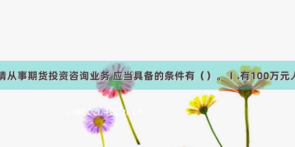 证券公司申请从事期货投资咨询业务 应当具备的条件有（）。Ⅰ.有100万元人民币以上的