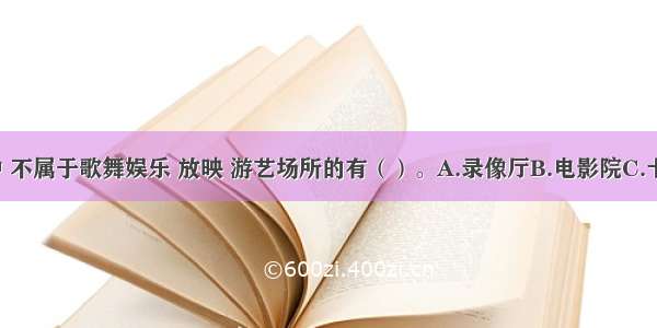 下列场所中 不属于歌舞娱乐 放映 游艺场所的有（）。A.录像厅B.电影院C.卡拉OK厅D.