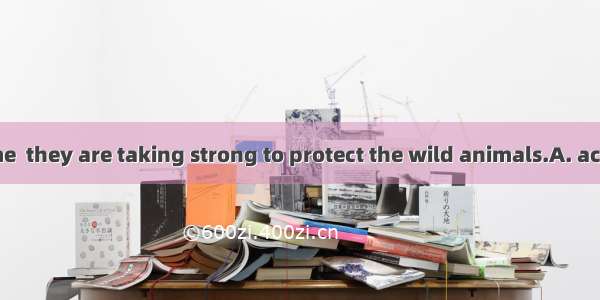 .At the same time  they are taking strong to protect the wild animals.A. actionsB. measure