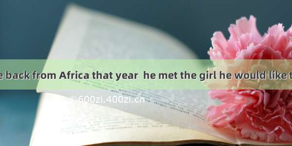 .It was  he came back from Africa that year  he met the girl he would like to marry.A. whe