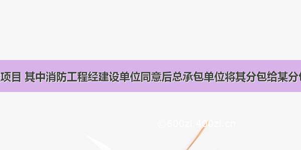 某建筑工程项目 其中消防工程经建设单位同意后总承包单位将其分包给某分包单位施工 