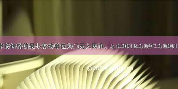 封闭式基金的申报价格的最小变动单位为()元人民币。A.0.001B.0.02C.0.0001D.0.002ABCD