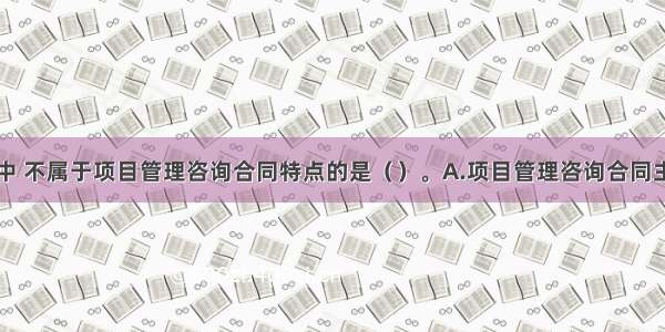 下列选项中 不属于项目管理咨询合同特点的是（　　）。A.项目管理咨询合同主体具有较