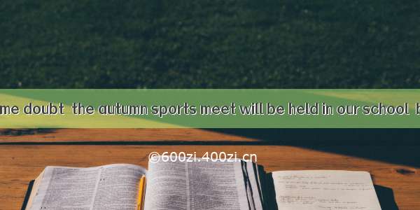 There is still some doubt  the autumn sports meet will be held in our school  but there is