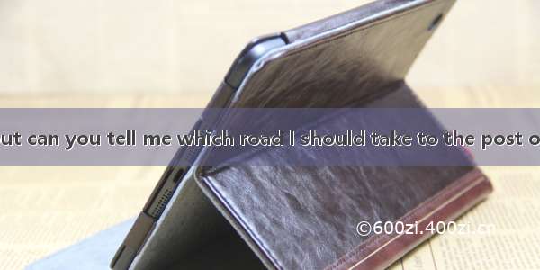 --–Excuse me  but can you tell me which road I should take to the post office? ---- of the