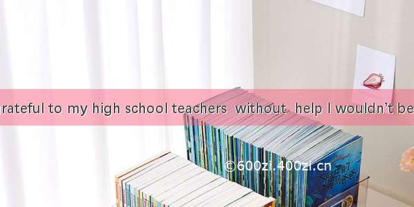 . I am very grateful to my high school teachers  without  help I wouldn’t be so excellent.
