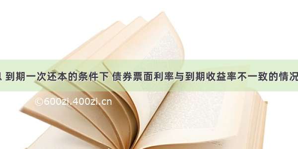 在复利计息 到期一次还本的条件下 债券票面利率与到期收益率不一致的情况有()。A.债