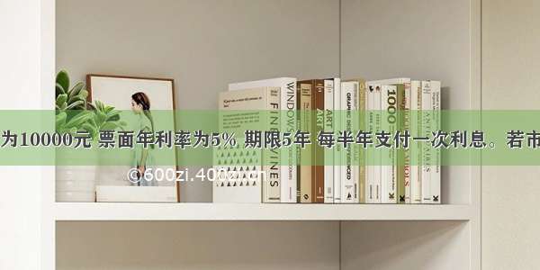 某债券面值为10000元 票面年利率为5% 期限5年 每半年支付一次利息。若市场有效年利