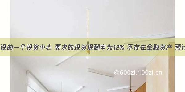 E公司下设的一个投资中心 要求的投资报酬率为12% 不存在金融资产 预计有关数