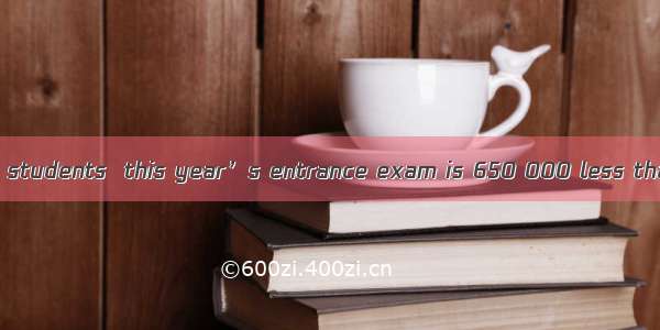 The number of the students  this year’s entrance exam is 650 000 less than last year.A. to