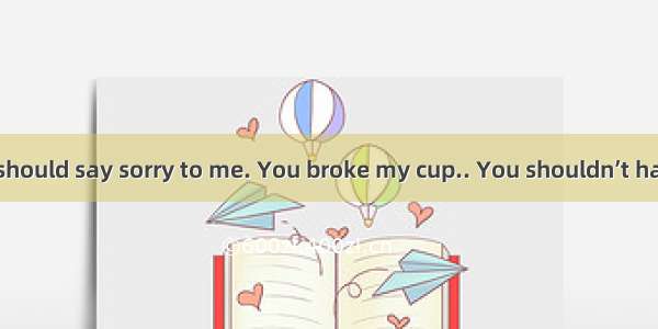 I think you should say sorry to me. You broke my cup.. You shouldn’t have put your