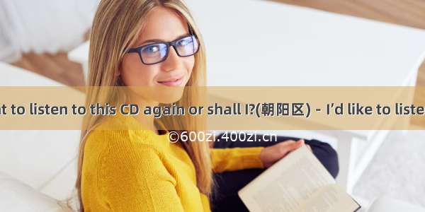 －Do you want to listen to this CD again or shall I?(朝阳区)－I’d like to listen to it again.A.