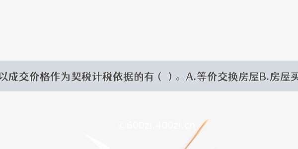 下列各项中 以成交价格作为契税计税依据的有（）。A.等价交换房屋B.房屋买卖C.土地使