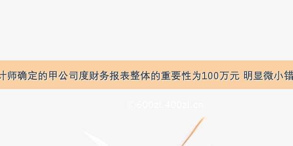 A注册会计师确定的甲公司度财务报表整体的重要性为100万元 明显微小错报的临界