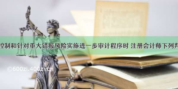 在了解内部控制和针对重大错报风险实施进一步审计程序时 注册会计师下列判断正确的有