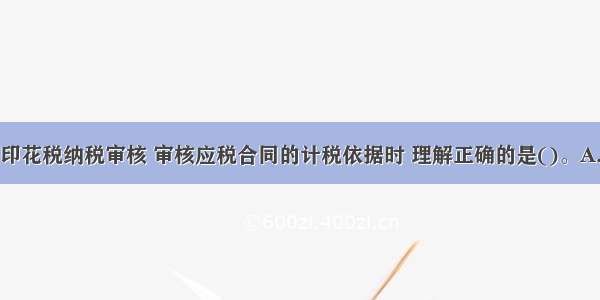 税务师代理印花税纳税审核 审核应税合同的计税依据时 理解正确的是()。A.合同所载金