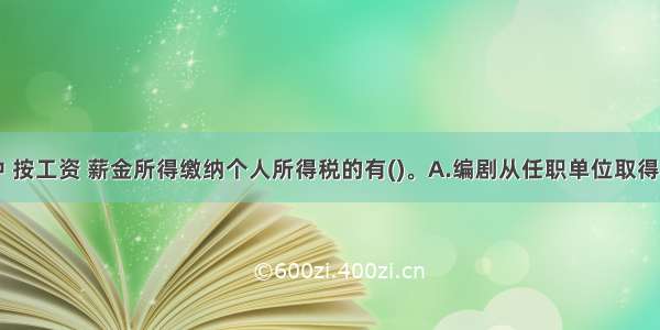 下列所得中 按工资 薪金所得缴纳个人所得税的有()。A.编剧从任职单位取得的剧本使用