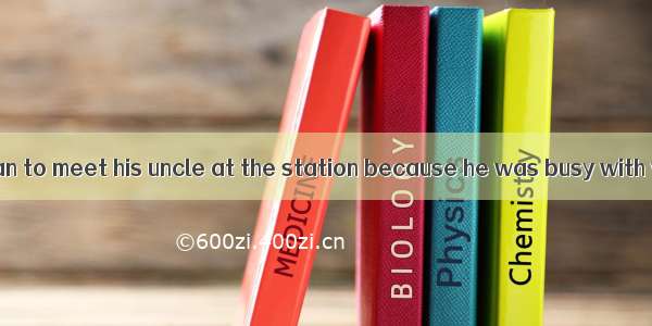 He arranged  a man to meet his uncle at the station because he was busy with work.A. of B.