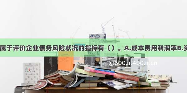 下列指标中 属于评价企业债务风险状况的指标有（）。A.成本费用利润率B.资产负债率C.