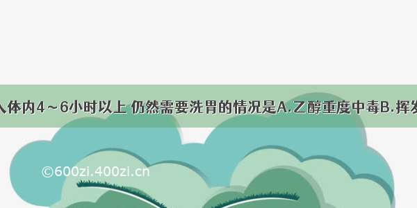 毒物经口进入体内4～6小时以上 仍然需要洗胃的情况是A.乙醇重度中毒B.挥发性烃类中毒