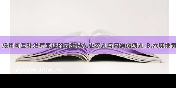 因功能不同 联用可互补治疗兼证的药组是A.更衣丸与内消瘰疬丸.B.六味地黄丸与补中益