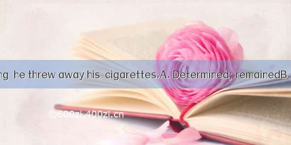 to give up smoking  he threw away his  cigarettes.A. Determined; remainedB. Determined; r