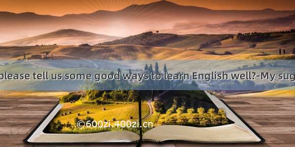 ---Could you please tell us some good ways to learn English well?-My suggestionis that