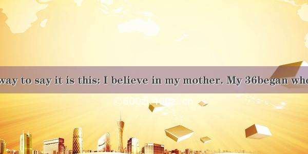 The simplest way to say it is this: I believe in my mother. My 36began when I was just a