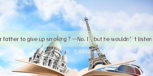 —Have you  your father to give up smoking ? —No. I  . but he wouldn’t listen .A. suggested