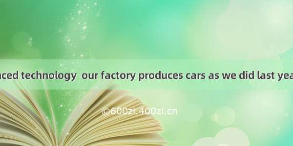 With the advanced technology  our factory produces cars as we did last year.A. as twice m