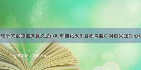 下列各项 不属于失眠的临床意义是()A.肝郁化火B.食积胃脘C.阴虚火旺D.心胆气虚E.痰火