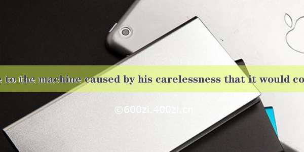 was the damage to the machine caused by his carelessness that it would cost thousands of