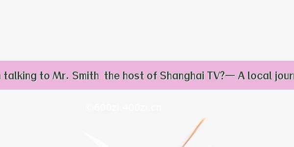 —Who is the man talking to Mr. Smith  the host of Shanghai TV?— A local journalist  the ea