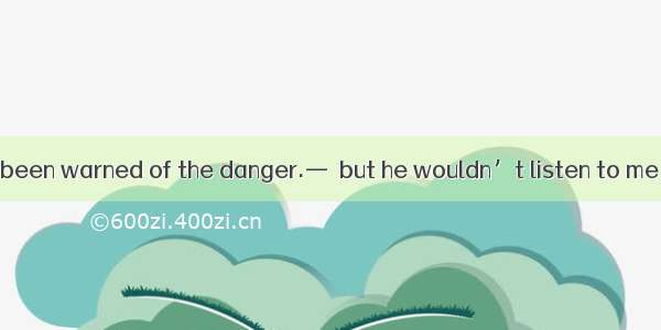 —He should have been warned of the danger.—  but he wouldn’t listen to me .A. So he hadB.