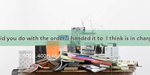 -----What did you do with the order?I handed it to  I think is in charge of sales.A
