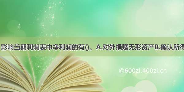 下列各项中 影响当期利润表中净利润的有()。A.对外捐赠无形资产B.确认所得税费用C.固